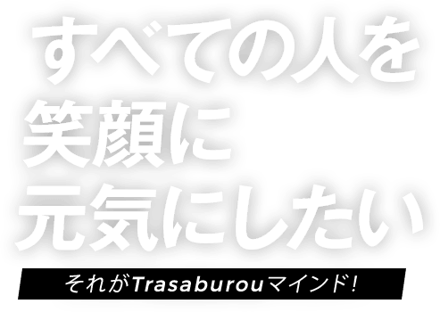 すべての人を笑顔に元気にしたい それがTrasaburouマインド！